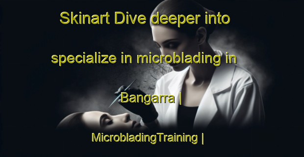 Skinart Dive deeper into specialize in microblading in Bangarra | MicrobladingTraining | MicrobladingClasses | SkinartTraining-India